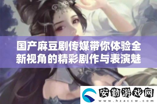 國(guó)產(chǎn)麻豆劇傳媒帶你體驗(yàn)全新視角的精彩劇作與表演魅力